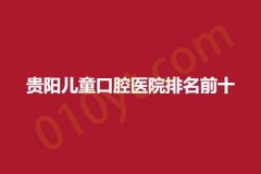 贵阳儿童口腔医院排名前十，相关信息，抓紧参考哦!